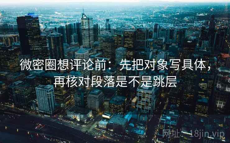微密圈想评论前：先把对象写具体，再核对段落是不是跳层