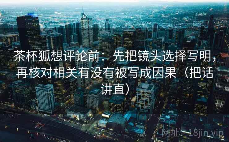 茶杯狐想评论前：先把镜头选择写明，再核对相关有没有被写成因果（把话讲直）