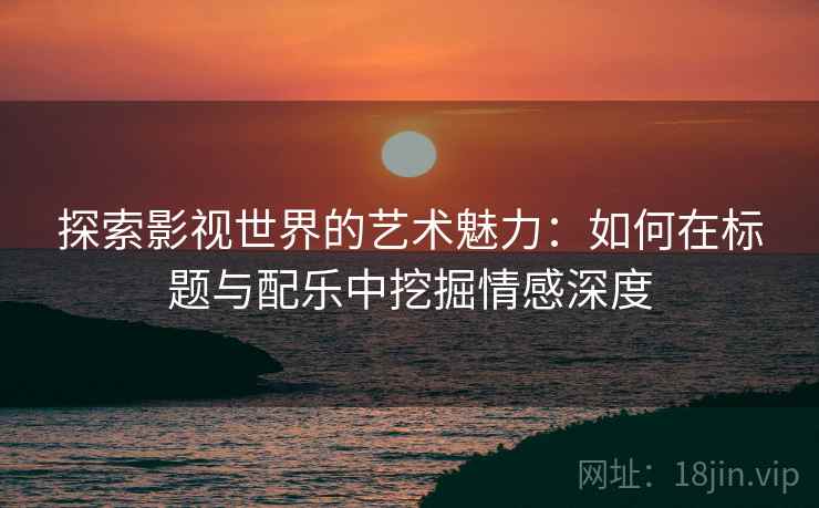 探索影视世界的艺术魅力：如何在标题与配乐中挖掘情感深度