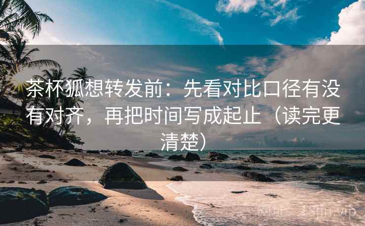 茶杯狐想转发前：先看对比口径有没有对齐，再把时间写成起止（读完更清楚）