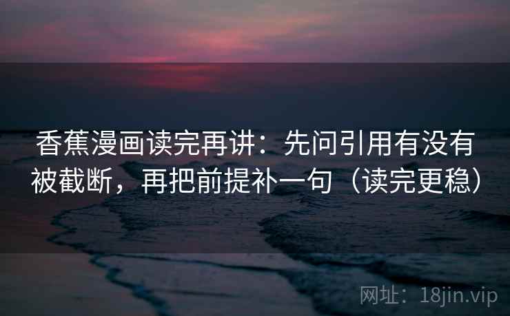 香蕉漫画读完再讲：先问引用有没有被截断，再把前提补一句（读完更稳）