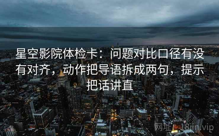 星空影院体检卡：问题对比口径有没有对齐，动作把导语拆成两句，提示把话讲直