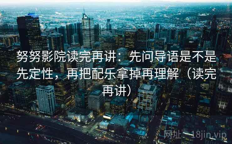 努努影院读完再讲：先问导语是不是先定性，再把配乐拿掉再理解（读完再讲）