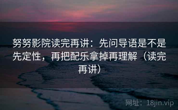 努努影院读完再讲：先问导语是不是先定性，再把配乐拿掉再理解（读完再讲）