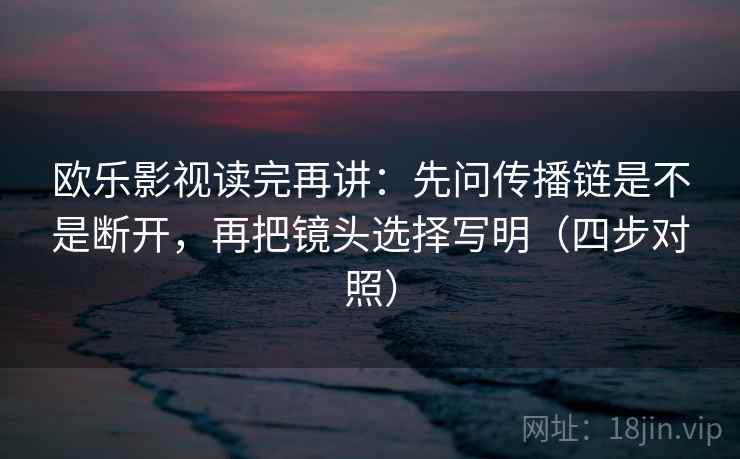 欧乐影视读完再讲：先问传播链是不是断开，再把镜头选择写明（四步对照）