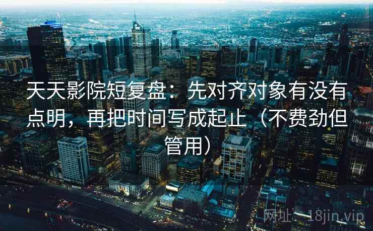 天天影院短复盘：先对齐对象有没有点明，再把时间写成起止（不费劲但管用）