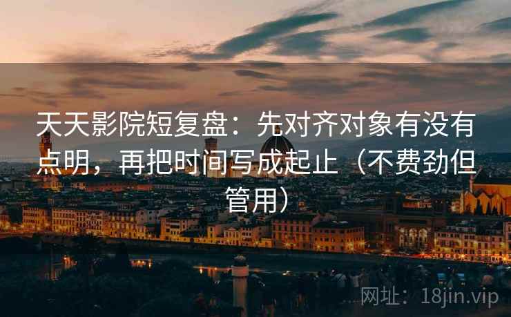 天天影院短复盘：先对齐对象有没有点明，再把时间写成起止（不费劲但管用）