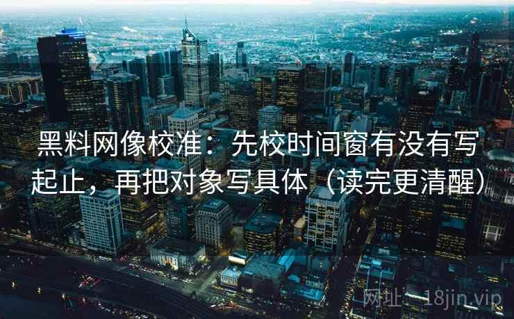 黑料网像校准：先校时间窗有没有写起止，再把对象写具体（读完更清醒）