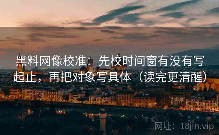 黑料网像校准：先校时间窗有没有写起止，再把对象写具体（读完更清醒）