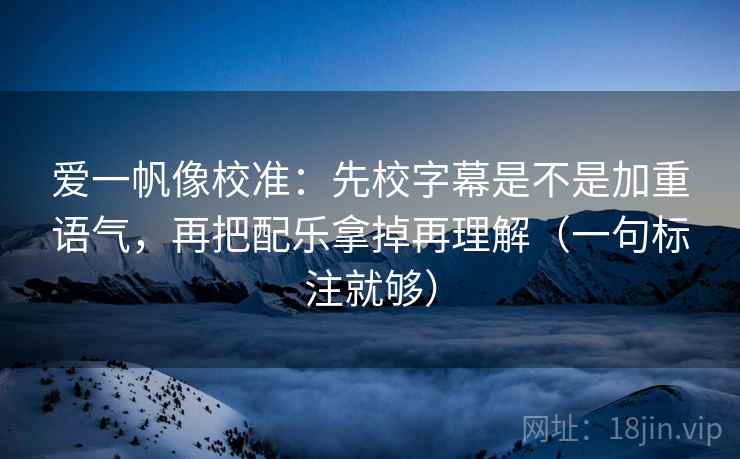 爱一帆像校准：先校字幕是不是加重语气，再把配乐拿掉再理解（一句标注就够）