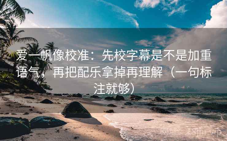 爱一帆像校准：先校字幕是不是加重语气，再把配乐拿掉再理解（一句标注就够）