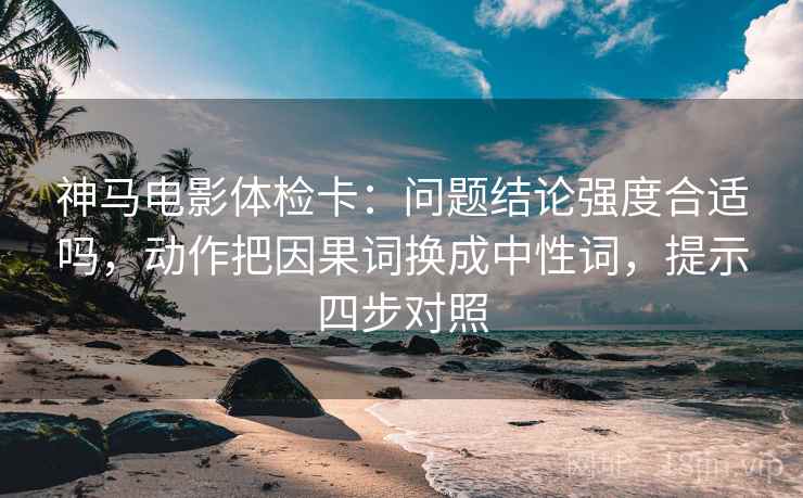 神马电影体检卡：问题结论强度合适吗，动作把因果词换成中性词，提示四步对照