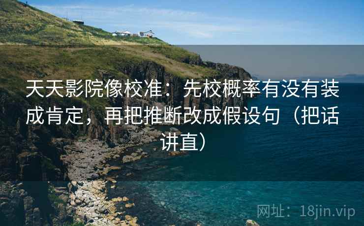 天天影院像校准：先校概率有没有装成肯定，再把推断改成假设句（把话讲直）