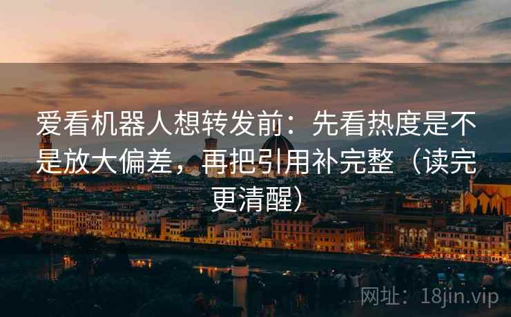 爱看机器人想转发前：先看热度是不是放大偏差，再把引用补完整（读完更清醒）
