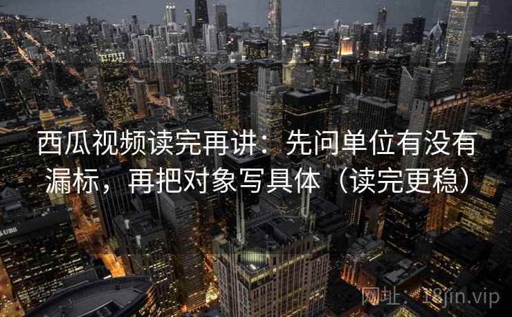 西瓜视频读完再讲：先问单位有没有漏标，再把对象写具体（读完更稳）