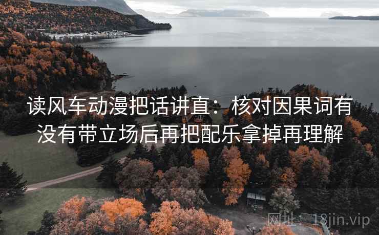 读风车动漫把话讲直：核对因果词有没有带立场后再把配乐拿掉再理解