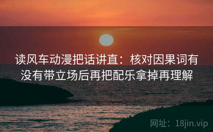 读风车动漫把话讲直：核对因果词有没有带立场后再把配乐拿掉再理解