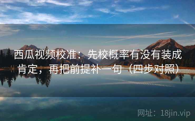 西瓜视频校准：先校概率有没有装成肯定，再把前提补一句（四步对照）