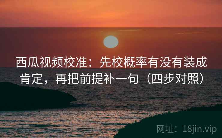 西瓜视频校准：先校概率有没有装成肯定，再把前提补一句（四步对照）