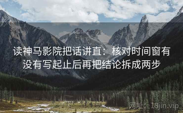 读神马影院把话讲直：核对时间窗有没有写起止后再把结论拆成两步