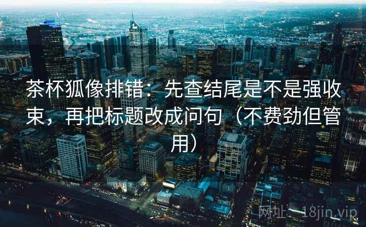 茶杯狐像排错：先查结尾是不是强收束，再把标题改成问句（不费劲但管用）
