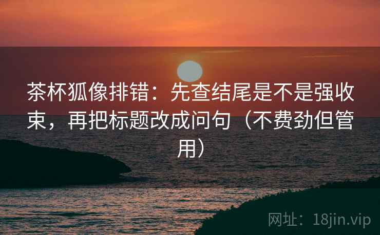 茶杯狐像排错：先查结尾是不是强收束，再把标题改成问句（不费劲但管用）
