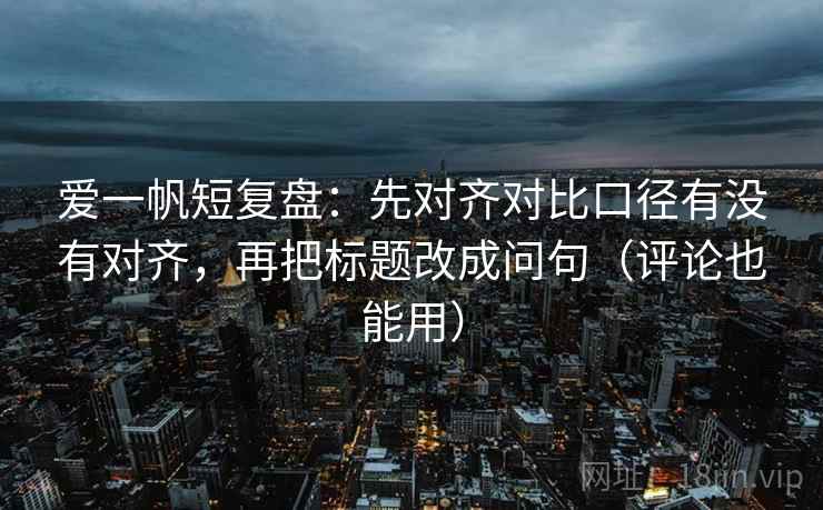 爱一帆短复盘：先对齐对比口径有没有对齐，再把标题改成问句（评论也能用）