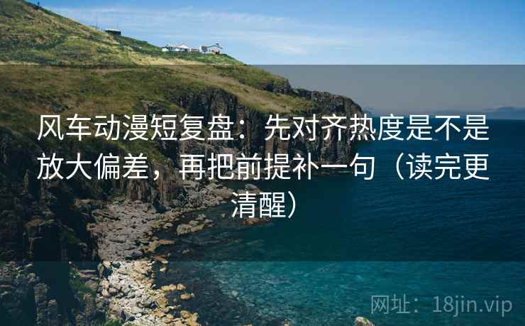 风车动漫短复盘：先对齐热度是不是放大偏差，再把前提补一句（读完更清醒）